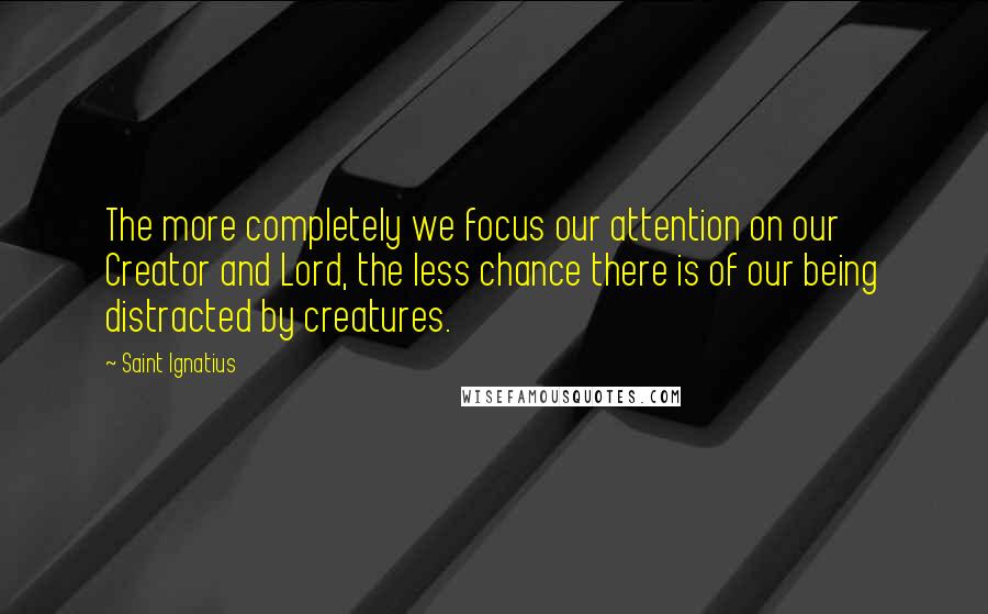 Saint Ignatius Quotes: The more completely we focus our attention on our Creator and Lord, the less chance there is of our being distracted by creatures.