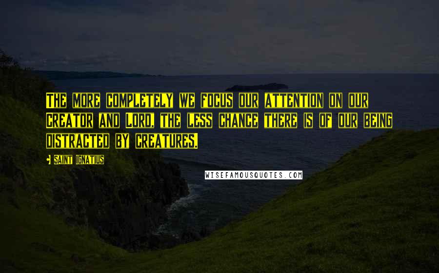 Saint Ignatius Quotes: The more completely we focus our attention on our Creator and Lord, the less chance there is of our being distracted by creatures.