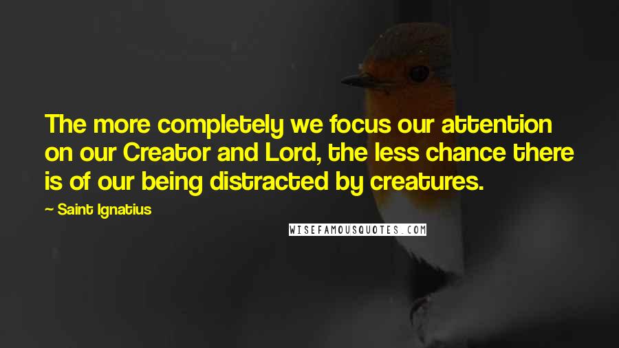 Saint Ignatius Quotes: The more completely we focus our attention on our Creator and Lord, the less chance there is of our being distracted by creatures.