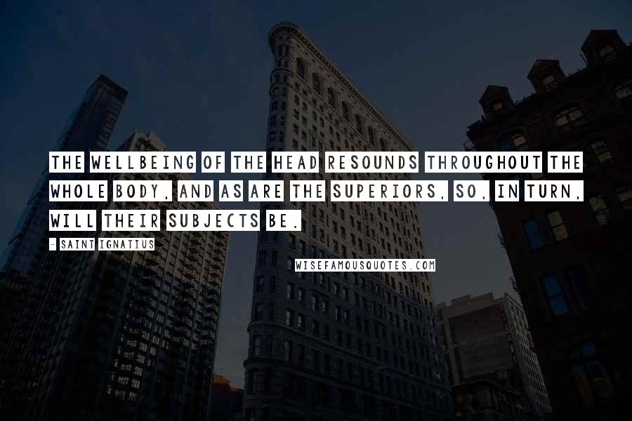 Saint Ignatius Quotes: The wellbeing of the head resounds throughout the whole body, and as are the Superiors, so, in turn, will their subjects be.
