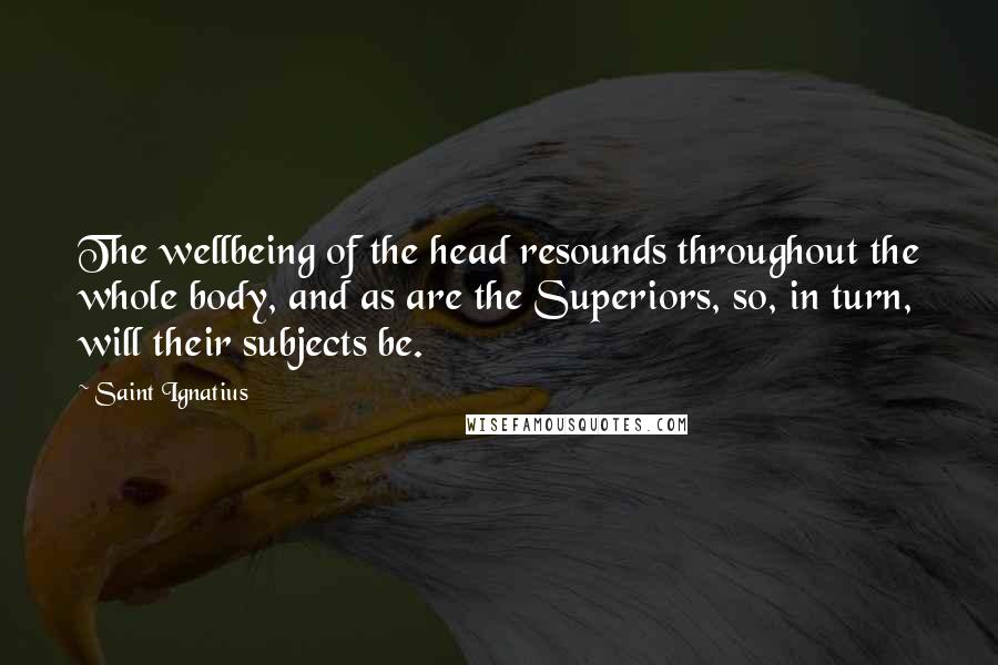 Saint Ignatius Quotes: The wellbeing of the head resounds throughout the whole body, and as are the Superiors, so, in turn, will their subjects be.