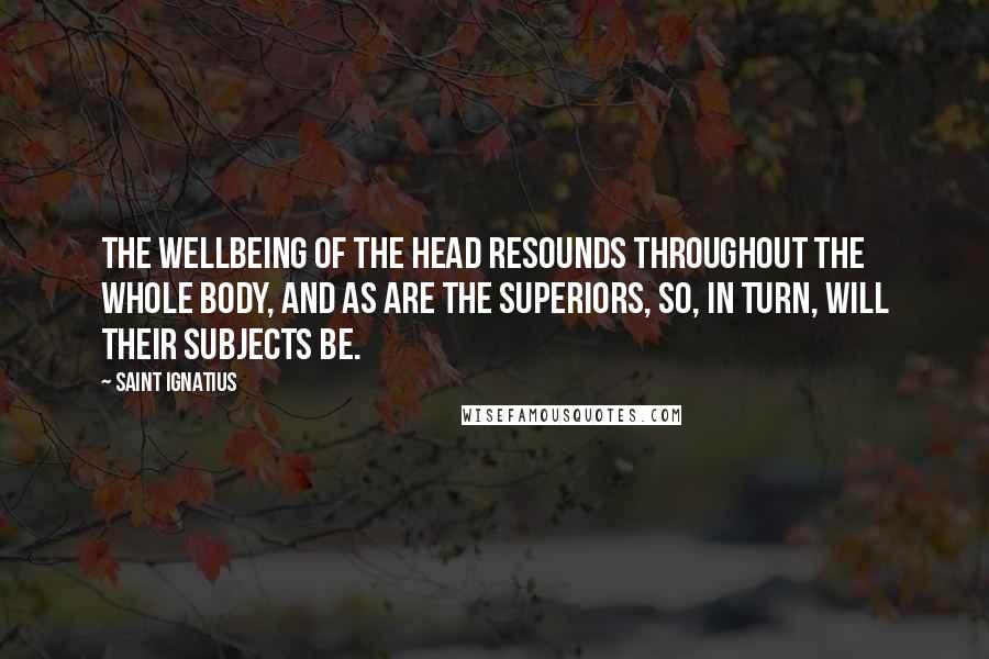 Saint Ignatius Quotes: The wellbeing of the head resounds throughout the whole body, and as are the Superiors, so, in turn, will their subjects be.