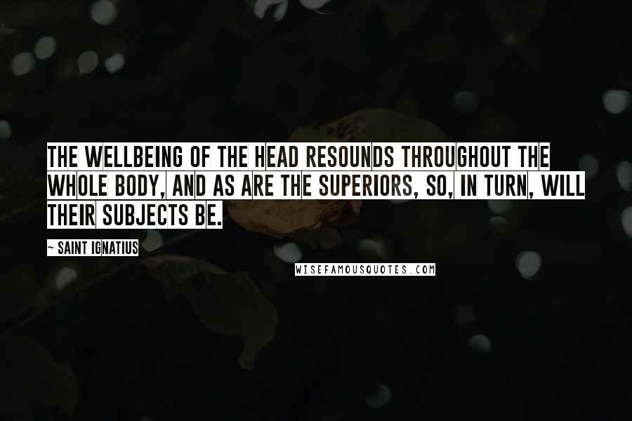 Saint Ignatius Quotes: The wellbeing of the head resounds throughout the whole body, and as are the Superiors, so, in turn, will their subjects be.