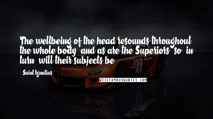 Saint Ignatius Quotes: The wellbeing of the head resounds throughout the whole body, and as are the Superiors, so, in turn, will their subjects be.