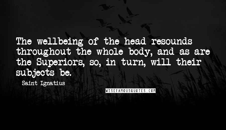 Saint Ignatius Quotes: The wellbeing of the head resounds throughout the whole body, and as are the Superiors, so, in turn, will their subjects be.