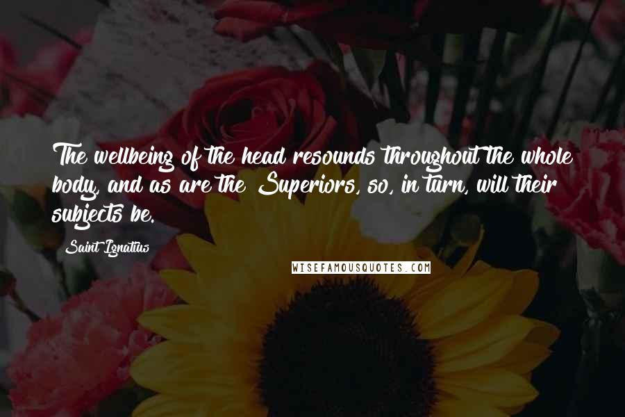 Saint Ignatius Quotes: The wellbeing of the head resounds throughout the whole body, and as are the Superiors, so, in turn, will their subjects be.