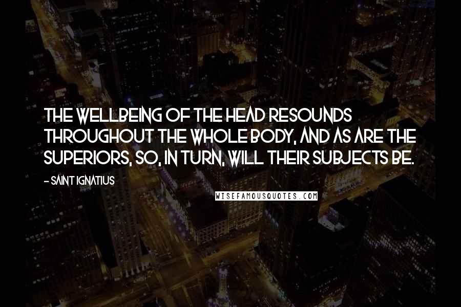 Saint Ignatius Quotes: The wellbeing of the head resounds throughout the whole body, and as are the Superiors, so, in turn, will their subjects be.