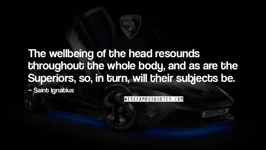 Saint Ignatius Quotes: The wellbeing of the head resounds throughout the whole body, and as are the Superiors, so, in turn, will their subjects be.