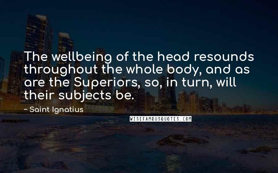 Saint Ignatius Quotes: The wellbeing of the head resounds throughout the whole body, and as are the Superiors, so, in turn, will their subjects be.