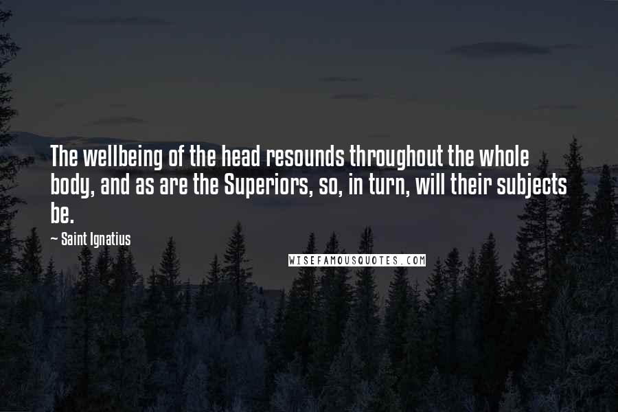 Saint Ignatius Quotes: The wellbeing of the head resounds throughout the whole body, and as are the Superiors, so, in turn, will their subjects be.