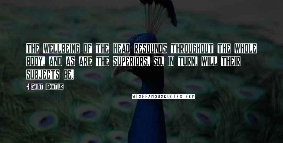 Saint Ignatius Quotes: The wellbeing of the head resounds throughout the whole body, and as are the Superiors, so, in turn, will their subjects be.