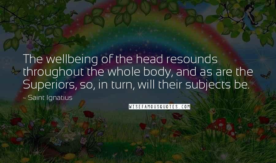 Saint Ignatius Quotes: The wellbeing of the head resounds throughout the whole body, and as are the Superiors, so, in turn, will their subjects be.