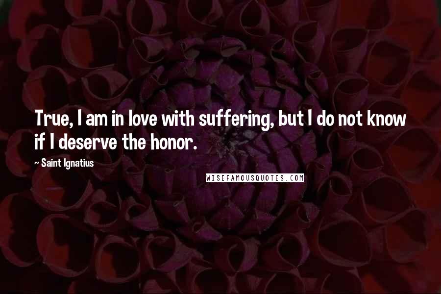 Saint Ignatius Quotes: True, I am in love with suffering, but I do not know if I deserve the honor.