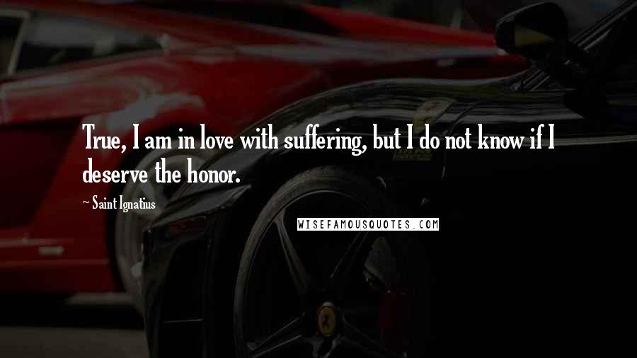 Saint Ignatius Quotes: True, I am in love with suffering, but I do not know if I deserve the honor.