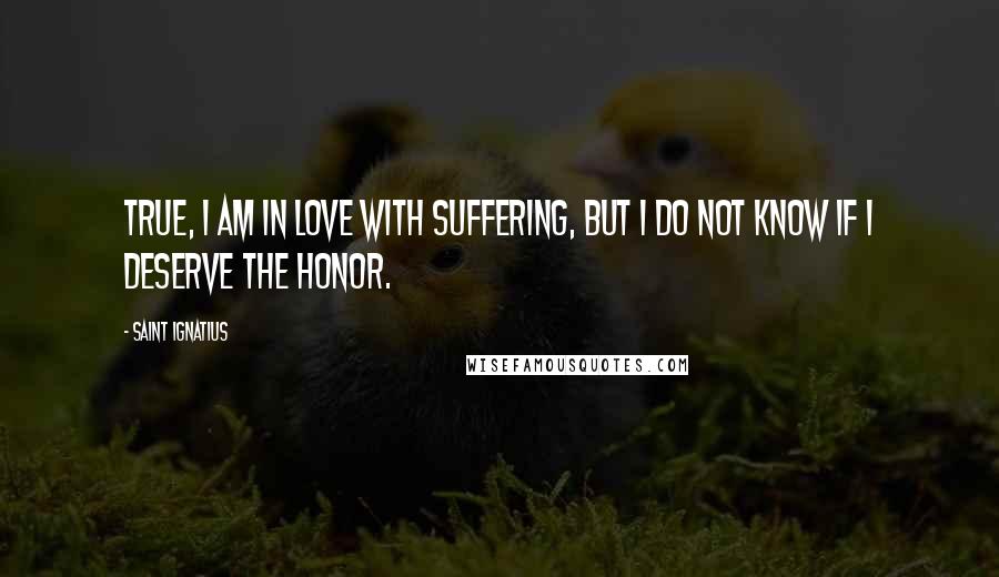 Saint Ignatius Quotes: True, I am in love with suffering, but I do not know if I deserve the honor.