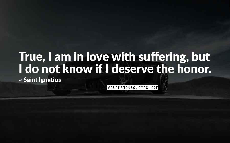 Saint Ignatius Quotes: True, I am in love with suffering, but I do not know if I deserve the honor.