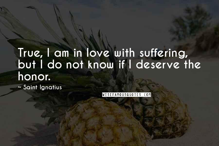 Saint Ignatius Quotes: True, I am in love with suffering, but I do not know if I deserve the honor.