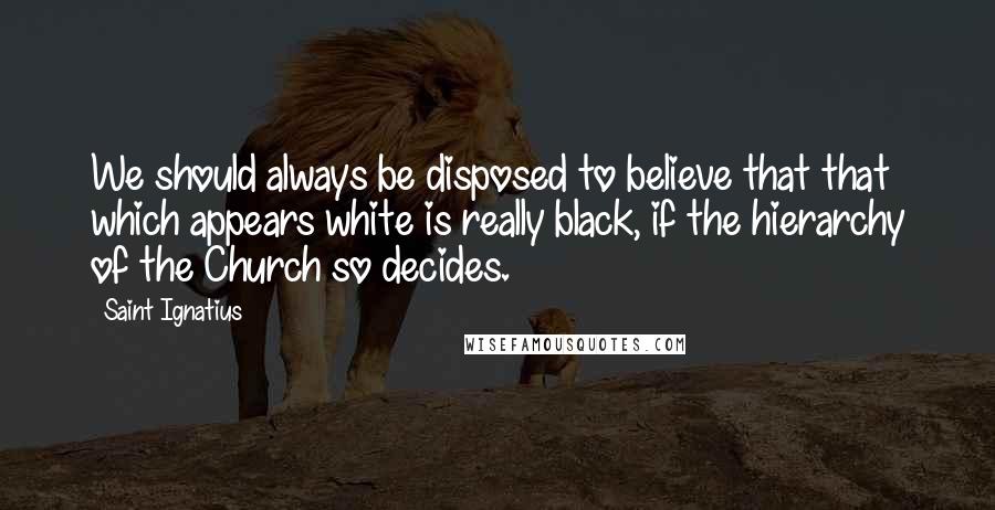 Saint Ignatius Quotes: We should always be disposed to believe that that which appears white is really black, if the hierarchy of the Church so decides.