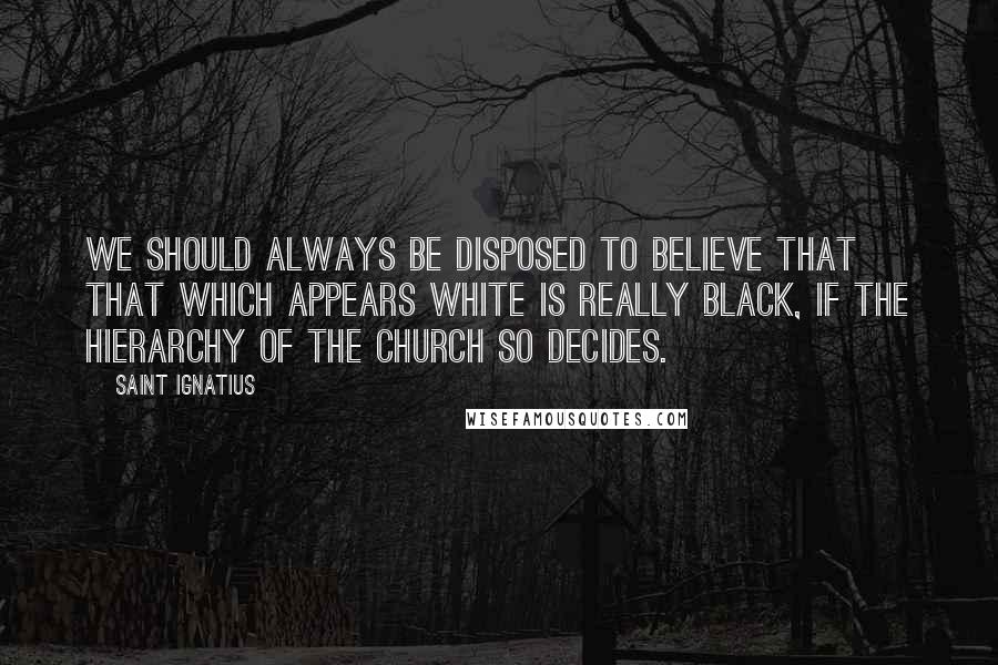 Saint Ignatius Quotes: We should always be disposed to believe that that which appears white is really black, if the hierarchy of the Church so decides.