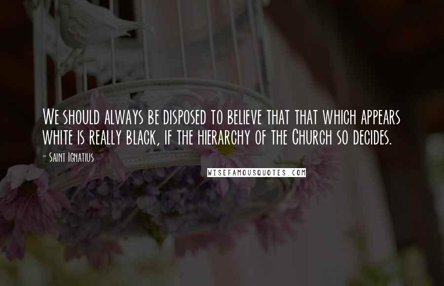 Saint Ignatius Quotes: We should always be disposed to believe that that which appears white is really black, if the hierarchy of the Church so decides.