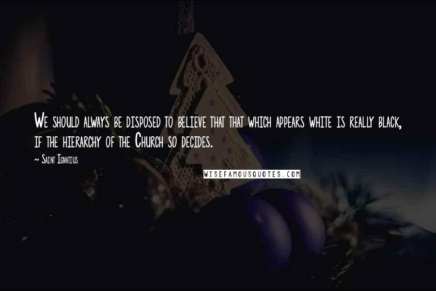 Saint Ignatius Quotes: We should always be disposed to believe that that which appears white is really black, if the hierarchy of the Church so decides.