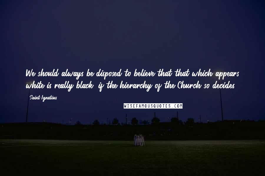 Saint Ignatius Quotes: We should always be disposed to believe that that which appears white is really black, if the hierarchy of the Church so decides.