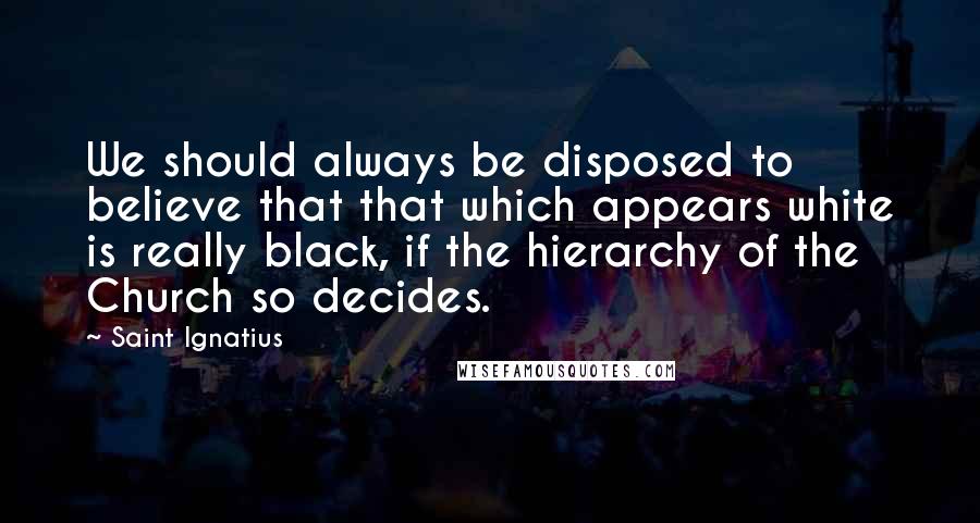 Saint Ignatius Quotes: We should always be disposed to believe that that which appears white is really black, if the hierarchy of the Church so decides.