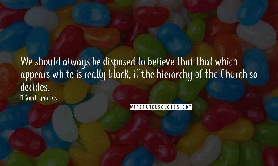 Saint Ignatius Quotes: We should always be disposed to believe that that which appears white is really black, if the hierarchy of the Church so decides.
