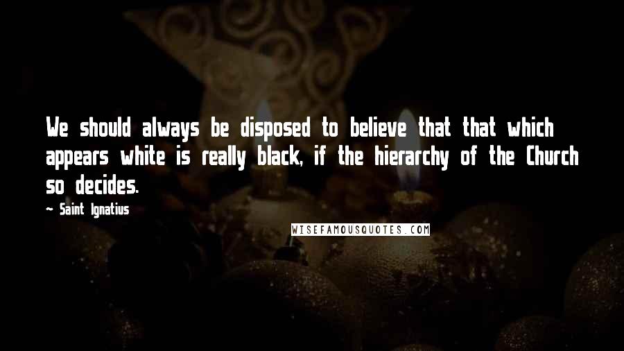 Saint Ignatius Quotes: We should always be disposed to believe that that which appears white is really black, if the hierarchy of the Church so decides.