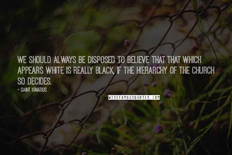 Saint Ignatius Quotes: We should always be disposed to believe that that which appears white is really black, if the hierarchy of the Church so decides.