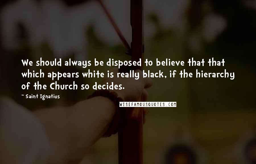 Saint Ignatius Quotes: We should always be disposed to believe that that which appears white is really black, if the hierarchy of the Church so decides.