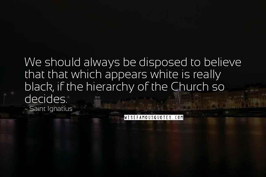 Saint Ignatius Quotes: We should always be disposed to believe that that which appears white is really black, if the hierarchy of the Church so decides.