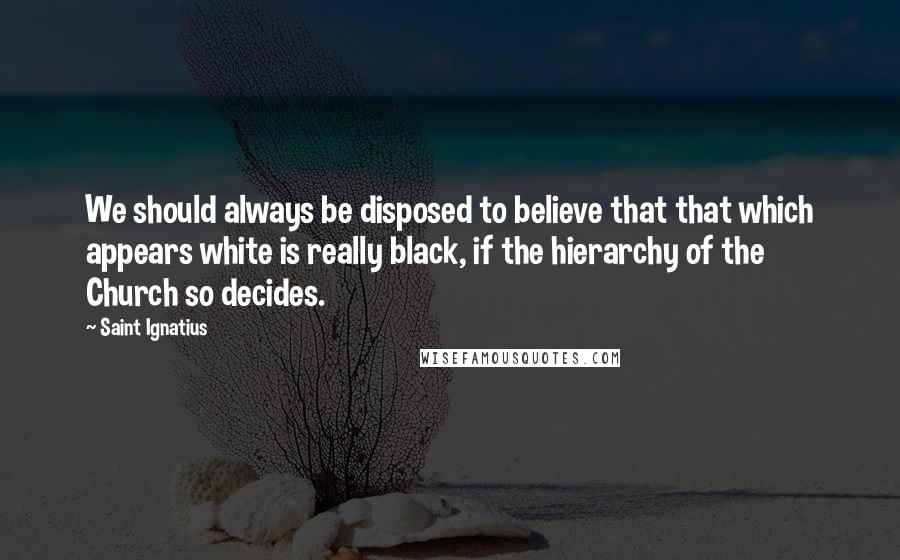 Saint Ignatius Quotes: We should always be disposed to believe that that which appears white is really black, if the hierarchy of the Church so decides.