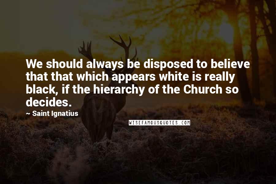 Saint Ignatius Quotes: We should always be disposed to believe that that which appears white is really black, if the hierarchy of the Church so decides.