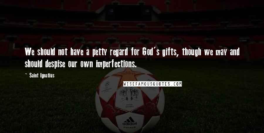 Saint Ignatius Quotes: We should not have a petty regard for God's gifts, though we may and should despise our own imperfections.