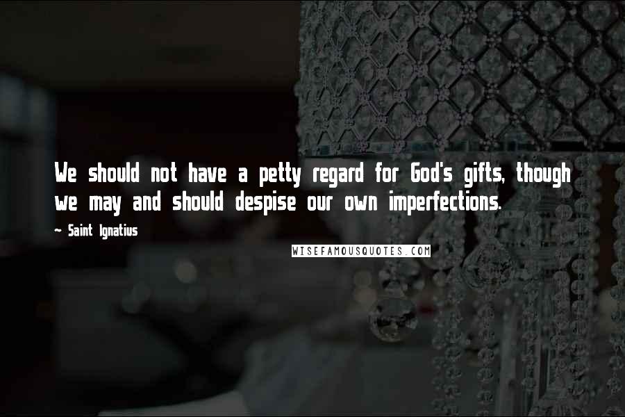 Saint Ignatius Quotes: We should not have a petty regard for God's gifts, though we may and should despise our own imperfections.