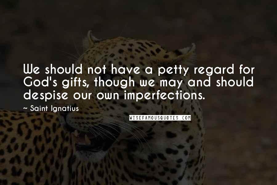 Saint Ignatius Quotes: We should not have a petty regard for God's gifts, though we may and should despise our own imperfections.