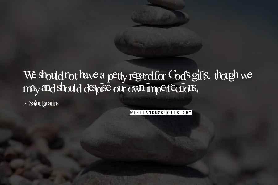 Saint Ignatius Quotes: We should not have a petty regard for God's gifts, though we may and should despise our own imperfections.