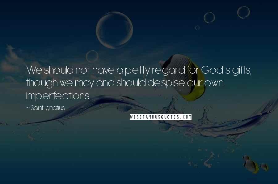 Saint Ignatius Quotes: We should not have a petty regard for God's gifts, though we may and should despise our own imperfections.