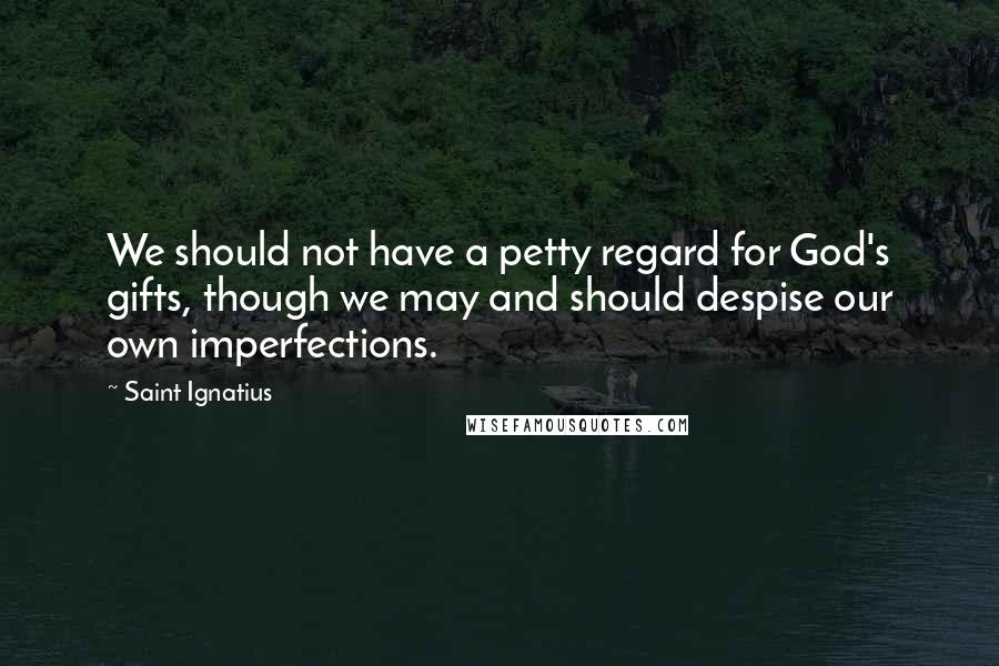 Saint Ignatius Quotes: We should not have a petty regard for God's gifts, though we may and should despise our own imperfections.