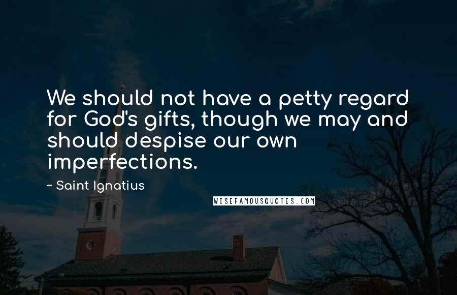 Saint Ignatius Quotes: We should not have a petty regard for God's gifts, though we may and should despise our own imperfections.