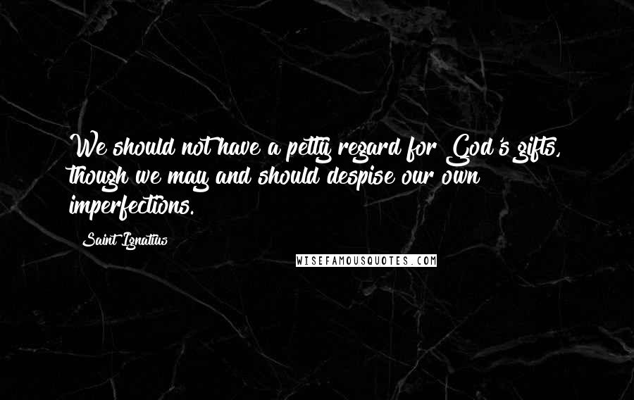 Saint Ignatius Quotes: We should not have a petty regard for God's gifts, though we may and should despise our own imperfections.