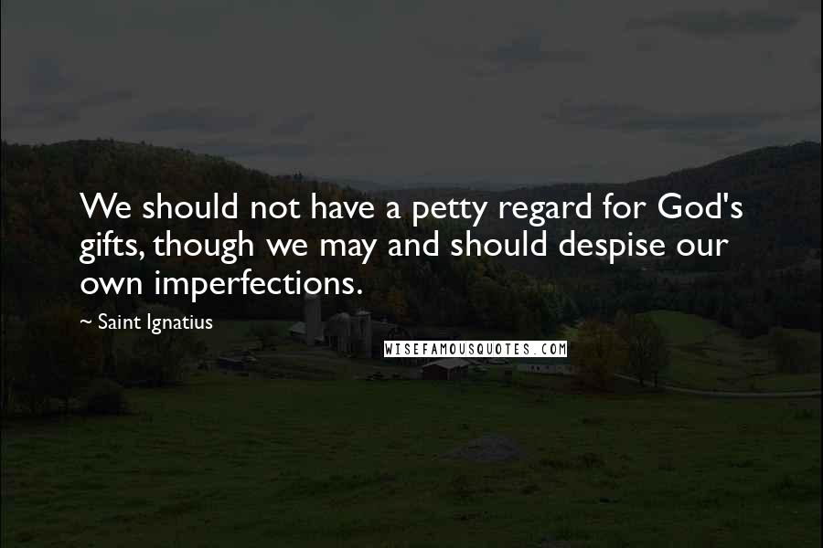 Saint Ignatius Quotes: We should not have a petty regard for God's gifts, though we may and should despise our own imperfections.