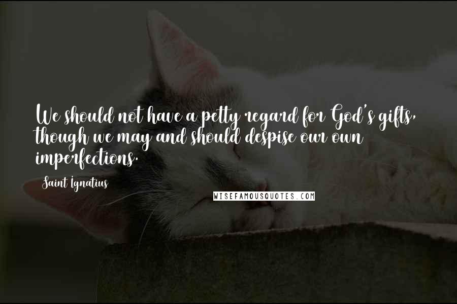 Saint Ignatius Quotes: We should not have a petty regard for God's gifts, though we may and should despise our own imperfections.