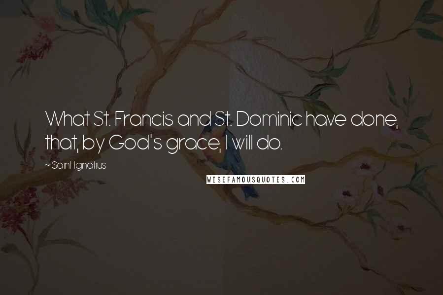 Saint Ignatius Quotes: What St. Francis and St. Dominic have done, that, by God's grace, I will do.