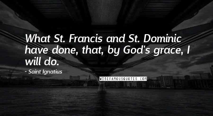 Saint Ignatius Quotes: What St. Francis and St. Dominic have done, that, by God's grace, I will do.