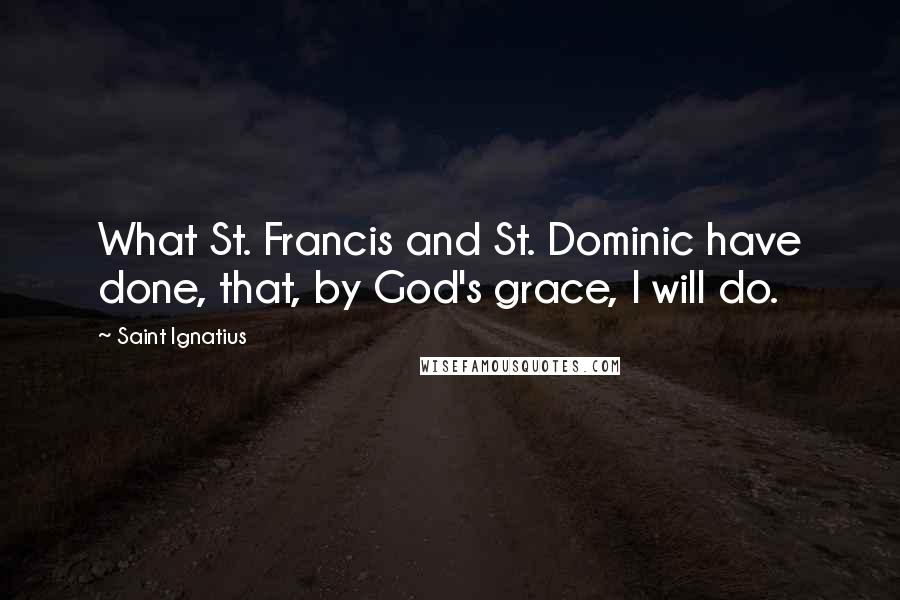 Saint Ignatius Quotes: What St. Francis and St. Dominic have done, that, by God's grace, I will do.