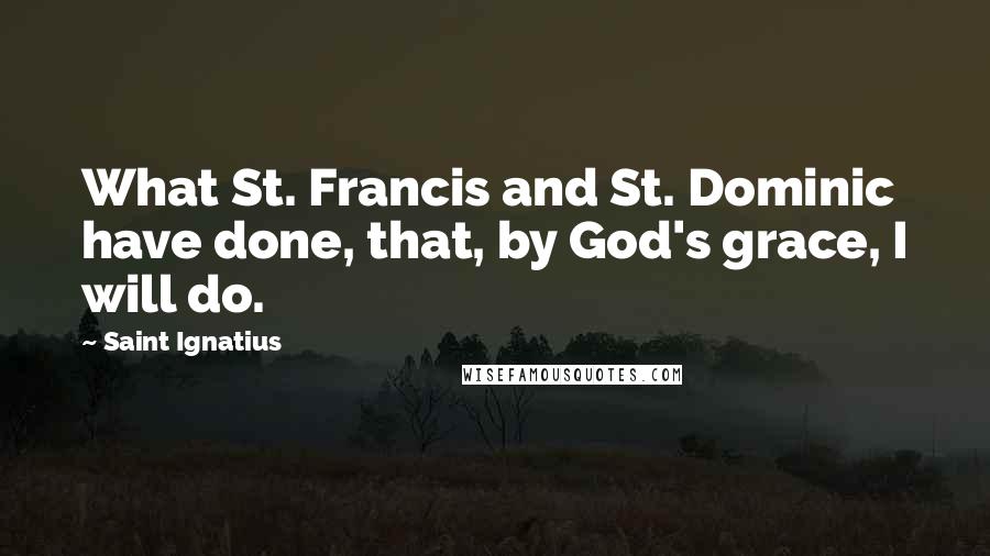 Saint Ignatius Quotes: What St. Francis and St. Dominic have done, that, by God's grace, I will do.