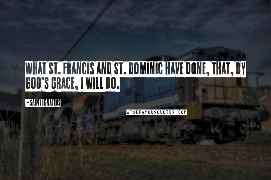 Saint Ignatius Quotes: What St. Francis and St. Dominic have done, that, by God's grace, I will do.