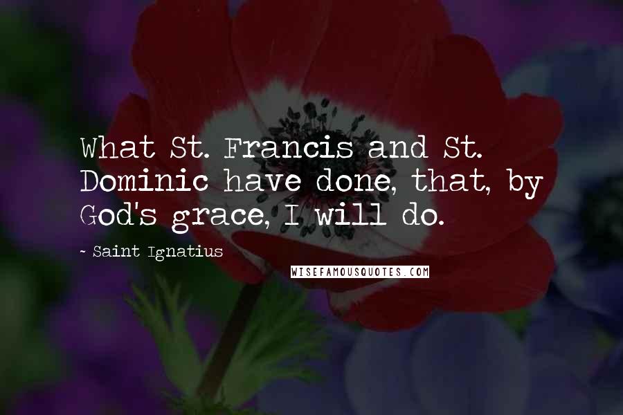 Saint Ignatius Quotes: What St. Francis and St. Dominic have done, that, by God's grace, I will do.